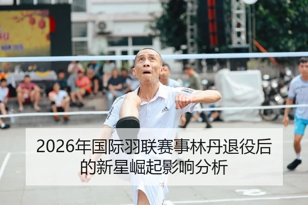 2026年国际羽联赛事林丹退役后的新星崛起影响分析